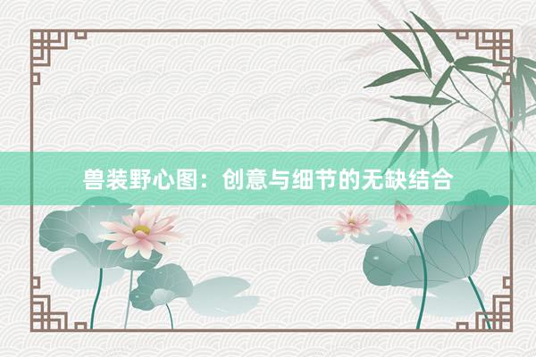 兽装野心图:创意与细节的无缺结合